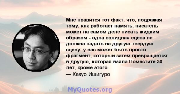 Мне нравится тот факт, что, подражая тому, как работает память, писатель может на самом деле писать жидким образом - одна солидная сцена не должна падать на другую твердую сцену, у вас может быть просто фрагмент,