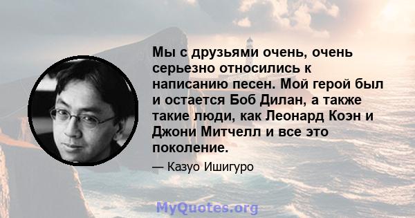 Мы с друзьями очень, очень серьезно относились к написанию песен. Мой герой был и остается Боб Дилан, а также такие люди, как Леонард Коэн и Джони Митчелл и все это поколение.