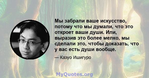 Мы забрали ваше искусство, потому что мы думали, что это откроет ваши души. Или, выразив это более мелко, мы сделали это, чтобы доказать, что у вас есть души вообще.