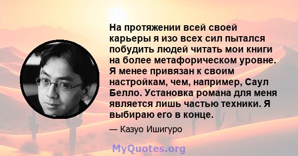 На протяжении всей своей карьеры я изо всех сил пытался побудить людей читать мои книги на более метафорическом уровне. Я менее привязан к своим настройкам, чем, например, Саул Белло. Установка романа для меня является