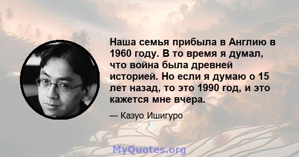 Наша семья прибыла в Англию в 1960 году. В то время я думал, что война была древней историей. Но если я думаю о 15 лет назад, то это 1990 год, и это кажется мне вчера.