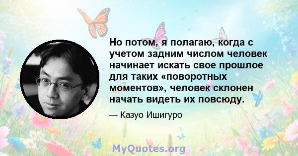 Но потом, я полагаю, когда с учетом задним числом человек начинает искать свое прошлое для таких «поворотных моментов», человек склонен начать видеть их повсюду.