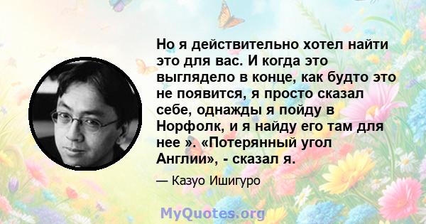 Но я действительно хотел найти это для вас. И когда это выглядело в конце, как будто это не появится, я просто сказал себе, однажды я пойду в Норфолк, и я найду его там для нее ». «Потерянный угол Англии», - сказал я.