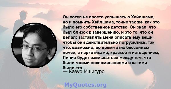 Он хотел не просто услышать о Хейлшаме, но и помнить Хейлшама, точно так же, как это было его собственное детство. Он знал, что был близок к завершению, и это то, что он делал: заставлять меня описать ему вещи, чтобы