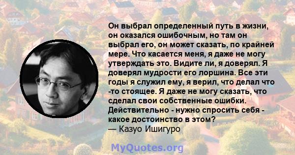 Он выбрал определенный путь в жизни, он оказался ошибочным, но там он выбрал его, он может сказать, по крайней мере. Что касается меня, я даже не могу утверждать это. Видите ли, я доверял. Я доверял мудрости его