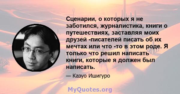 Сценарии, о которых я не заботился, журналистика, книги о путешествиях, заставляя моих друзей -писателей писать об их мечтах или что -то в этом роде. Я только что решил написать книги, которые я должен был написать.