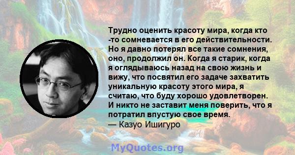 Трудно оценить красоту мира, когда кто -то сомневается в его действительности. Но я давно потерял все такие сомнения, оно, продолжил он. Когда я старик, когда я оглядываюсь назад на свою жизнь и вижу, что посвятил его