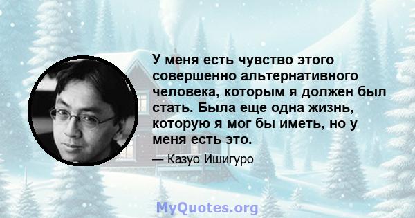 У меня есть чувство этого совершенно альтернативного человека, которым я должен был стать. Была еще одна жизнь, которую я мог бы иметь, но у меня есть это.