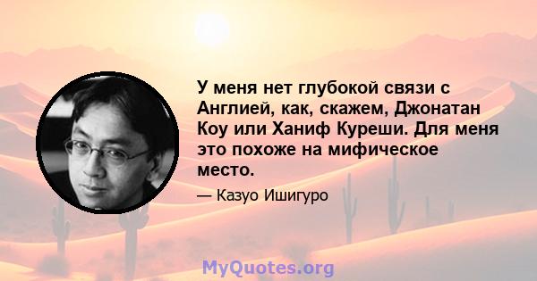 У меня нет глубокой связи с Англией, как, скажем, Джонатан Коу или Ханиф Куреши. Для меня это похоже на мифическое место.