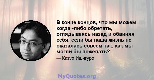 В конце концов, что мы можем когда -либо обретать, оглядываясь назад и обвиняя себя, если бы наша жизнь не оказалась совсем так, как мы могли бы пожелать?