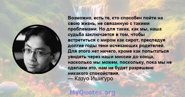 Возможно, есть те, кто способен пойти на свою жизнь, не связанную с такими проблемами. Но для таких, как мы, наша судьба заключается в том, чтобы встретиться с миром как сирот, преследуя долгие годы тени исчезающих