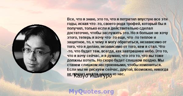 Все, что я знаю, это то, что я потратил впустую все эти годы, иская что -то, своего рода трофей, который бы я получил, только если я действительно сделал достаточно, чтобы заслужить это. Но я больше не хочу этого,