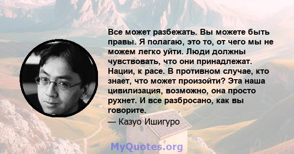 Все может разбежать. Вы можете быть правы. Я полагаю, это то, от чего мы не можем легко уйти. Люди должны чувствовать, что они принадлежат. Нации, к расе. В противном случае, кто знает, что может произойти? Эта наша