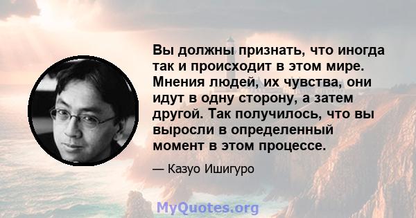 Вы должны признать, что иногда так и происходит в этом мире. Мнения людей, их чувства, они идут в одну сторону, а затем другой. Так получилось, что вы выросли в определенный момент в этом процессе.