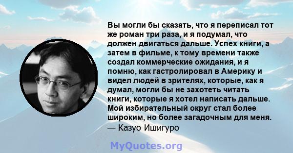 Вы могли бы сказать, что я переписал тот же роман три раза, и я подумал, что должен двигаться дальше. Успех книги, а затем в фильме, к тому времени также создал коммерческие ожидания, и я помню, как гастролировал в