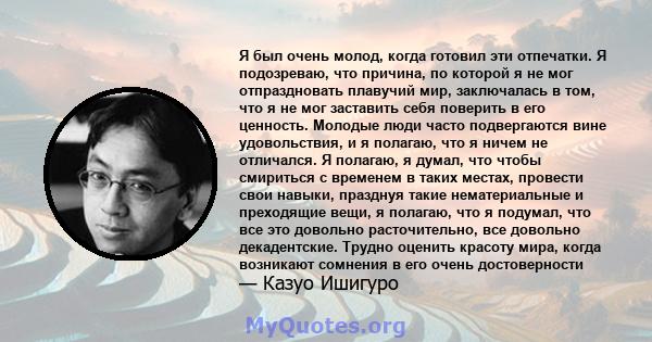 Я был очень молод, когда готовил эти отпечатки. Я подозреваю, что причина, по которой я не мог отпраздновать плавучий мир, заключалась в том, что я не мог заставить себя поверить в его ценность. Молодые люди часто