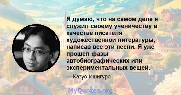 Я думаю, что на самом деле я служил своему ученичеству в качестве писателя художественной литературы, написав все эти песни. Я уже прошел фазы автобиографических или экспериментальных вещей.