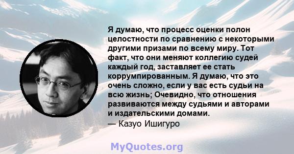 Я думаю, что процесс оценки полон целостности по сравнению с некоторыми другими призами по всему миру. Тот факт, что они меняют коллегию судей каждый год, заставляет ее стать коррумпированным. Я думаю, что это очень