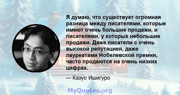 Я думаю, что существует огромная разница между писателями, которые имеют очень большие продажи, и писателями, у которых небольшие продажи. Даже писатели с очень высокой репутацией, даже лауреатами Нобелевской премии,