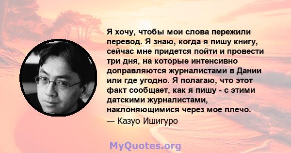 Я хочу, чтобы мои слова пережили перевод. Я знаю, когда я пишу книгу, сейчас мне придется пойти и провести три дня, на которые интенсивно доправляются журналистами в Дании или где угодно. Я полагаю, что этот факт