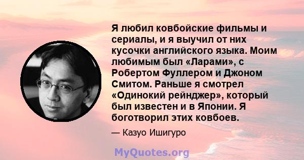 Я любил ковбойские фильмы и сериалы, и я выучил от них кусочки английского языка. Моим любимым был «Ларами», с Робертом Фуллером и Джоном Смитом. Раньше я смотрел «Одинокий рейнджер», который был известен и в Японии. Я