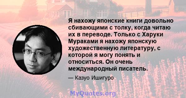 Я нахожу японские книги довольно сбивающими с толку, когда читаю их в переводе. Только с Харуки Мураками я нахожу японскую художественную литературу, с которой я могу понять и относиться. Он очень международный писатель.