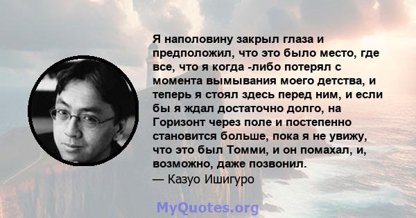 Я наполовину закрыл глаза и предположил, что это было место, где все, что я когда -либо потерял с момента вымывания моего детства, и теперь я стоял здесь перед ним, и если бы я ждал достаточно долго, на Горизонт через