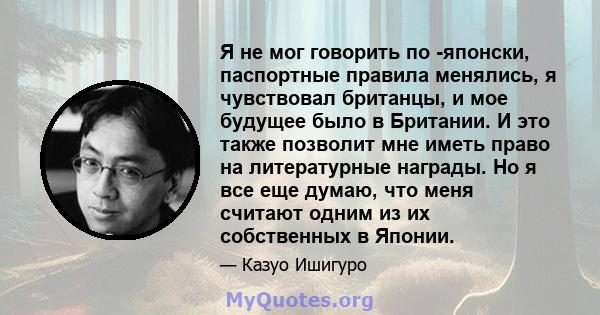 Я не мог говорить по -японски, паспортные правила менялись, я чувствовал британцы, и мое будущее было в Британии. И это также позволит мне иметь право на литературные награды. Но я все еще думаю, что меня считают одним