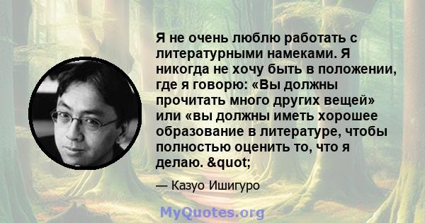 Я не очень люблю работать с литературными намеками. Я никогда не хочу быть в положении, где я говорю: «Вы должны прочитать много других вещей» или «вы должны иметь хорошее образование в литературе, чтобы полностью