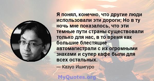 Я понял, конечно, что другие люди использовали эти дороги; Но в ту ночь мне показалось, что эти темные пути страны существовали только для нас, в то время как большие блестящие автомагистрали с их огромными знаками и