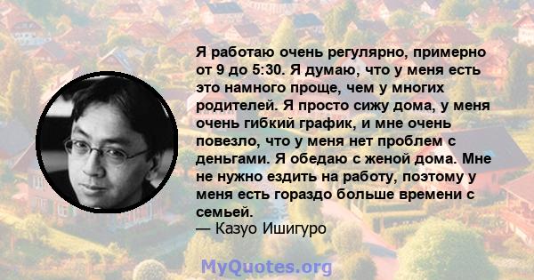 Я работаю очень регулярно, примерно от 9 до 5:30. Я думаю, что у меня есть это намного проще, чем у многих родителей. Я просто сижу дома, у меня очень гибкий график, и мне очень повезло, что у меня нет проблем с