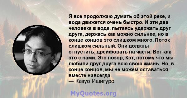 Я все продолжаю думать об этой реке, и вода движется очень быстро. И эти два человека в воде, пытаясь удержать друг друга, держась как можно сильнее, но в конце концов это слишком много. Поток слишком сильный. Они