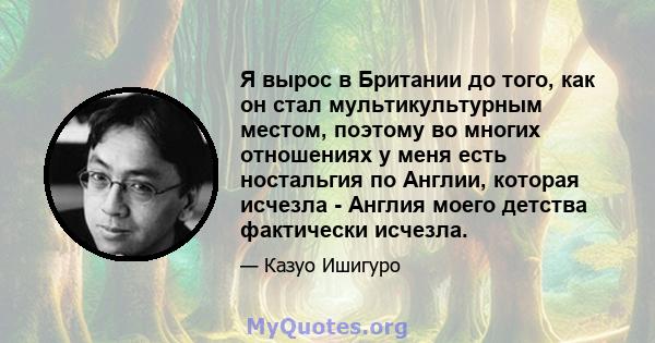 Я вырос в Британии до того, как он стал мультикультурным местом, поэтому во многих отношениях у меня есть ностальгия по Англии, которая исчезла - Англия моего детства фактически исчезла.