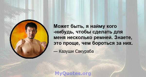 Может быть, я найму кого -нибудь, чтобы сделать для меня несколько ремней. Знаете, это проще, чем бороться за них.