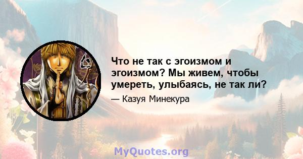 Что не так с эгоизмом и эгоизмом? Мы живем, чтобы умереть, улыбаясь, не так ли?