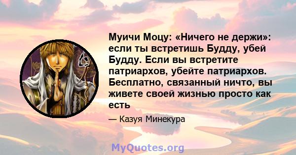 Муичи Моцу: «Ничего не держи»: если ты встретишь Будду, убей Будду. Если вы встретите патриархов, убейте патриархов. Бесплатно, связанный ничто, вы живете своей жизнью просто как есть