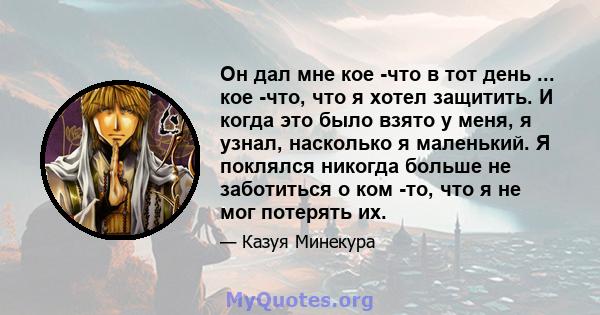 Он дал мне кое -что в тот день ... кое -что, что я хотел защитить. И когда это было взято у меня, я узнал, насколько я маленький. Я поклялся никогда больше не заботиться о ком -то, что я не мог потерять их.