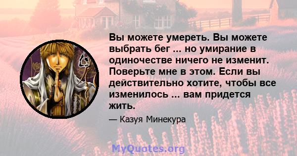 Вы можете умереть. Вы можете выбрать бег ... но умирание в одиночестве ничего не изменит. Поверьте мне в этом. Если вы действительно хотите, чтобы все изменилось ... вам придется жить.