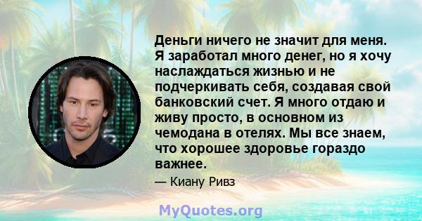 Деньги ничего не значит для меня. Я заработал много денег, но я хочу наслаждаться жизнью и не подчеркивать себя, создавая свой банковский счет. Я много отдаю и живу просто, в основном из чемодана в отелях. Мы все знаем, 