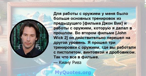 Для работы с оружием у меня было больше основных тренировок из предыдущего [фильма Джон Вик] и работы с оружием, которую я делал в прошлом. Во втором фильме [John Wick 2] он действительно перешел на другой уровень. Я