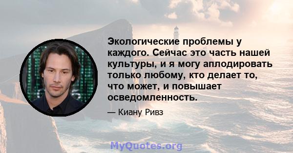 Экологические проблемы у каждого. Сейчас это часть нашей культуры, и я могу аплодировать только любому, кто делает то, что может, и повышает осведомленность.