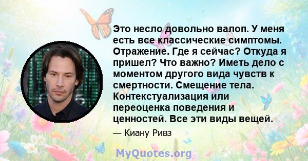 Это несло довольно валоп. У меня есть все классические симптомы. Отражение. Где я сейчас? Откуда я пришел? Что важно? Иметь дело с моментом другого вида чувств к смертности. Смещение тела. Контекстуализация или