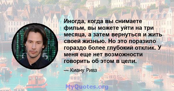 Иногда, когда вы снимаете фильм, вы можете уйти на три месяца, а затем вернуться и жить своей жизнью. Но это поразило гораздо более глубокий отклик. У меня еще нет возможности говорить об этом в цели.