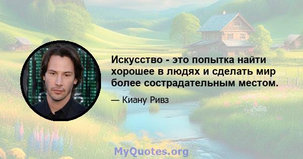 Искусство - это попытка найти хорошее в людях и сделать мир более сострадательным местом.