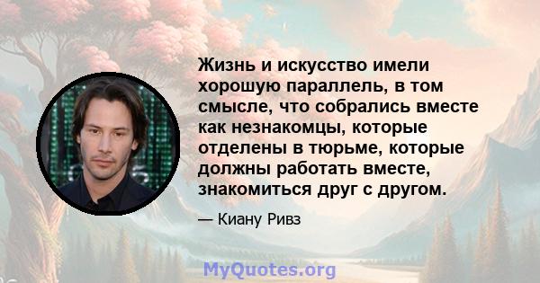 Жизнь и искусство имели хорошую параллель, в том смысле, что собрались вместе как незнакомцы, которые отделены в тюрьме, которые должны работать вместе, знакомиться друг с другом.