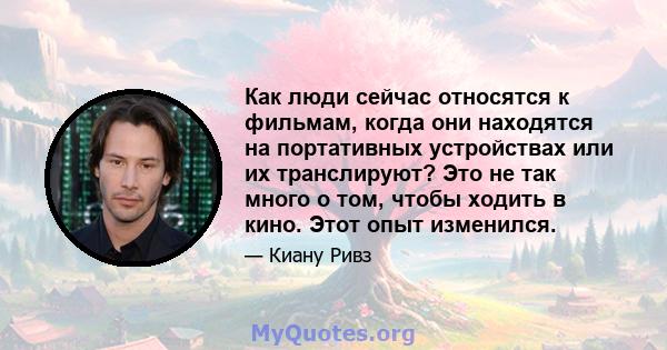 Как люди сейчас относятся к фильмам, когда они находятся на портативных устройствах или их транслируют? Это не так много о том, чтобы ходить в кино. Этот опыт изменился.