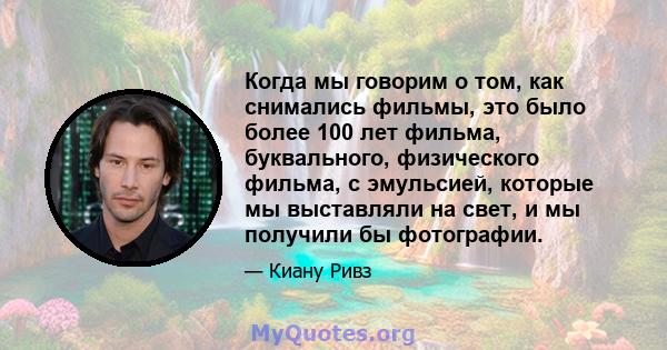 Когда мы говорим о том, как снимались фильмы, это было более 100 лет фильма, буквального, физического фильма, с эмульсией, которые мы выставляли на свет, и мы получили бы фотографии.