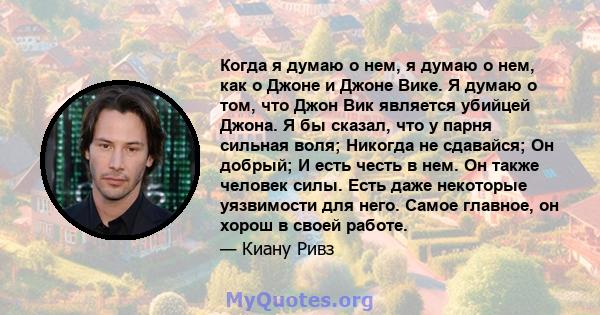 Когда я думаю о нем, я думаю о нем, как о Джоне и Джоне Вике. Я думаю о том, что Джон Вик является убийцей Джона. Я бы сказал, что у парня сильная воля; Никогда не сдавайся; Он добрый; И есть честь в нем. Он также