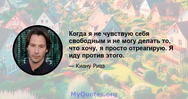 Когда я не чувствую себя свободным и не могу делать то, что хочу, я просто отреагирую. Я иду против этого.