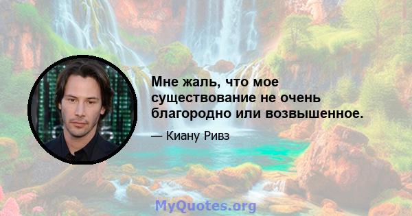 Мне жаль, что мое существование не очень благородно или возвышенное.